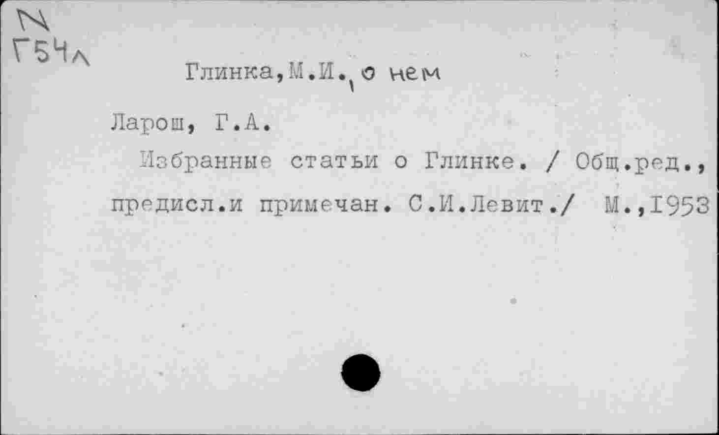 ﻿Г5Н
Глинка,И.И. о не м
Ларош, Г.А.
Избранные статьи о Глинке, / Общ.ред., предисл.и примечая. С.И.Левит./ М.,1953